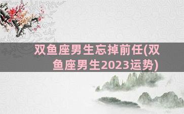 双鱼座男生忘掉前任(双鱼座男生2023运势)