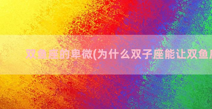 双鱼座的卑微(为什么双子座能让双鱼座卑微)