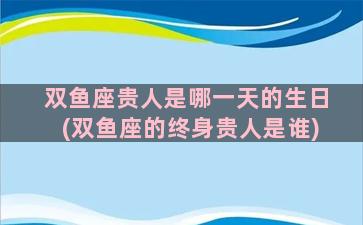 双鱼座贵人是哪一天的生日(双鱼座的终身贵人是谁)