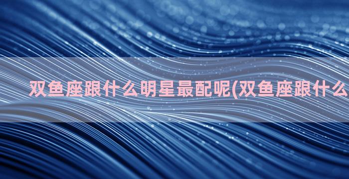 双鱼座跟什么明星最配呢(双鱼座跟什么明星最像)