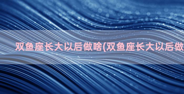 双鱼座长大以后做啥(双鱼座长大以后做什么工作)