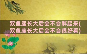 双鱼座长大后会不会胖起来(双鱼座长大后会不会很好看)