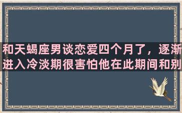 和天蝎座男谈恋爱四个月了，逐渐进入冷淡期很害怕他在此期间和别的女孩子产生火花怎么办