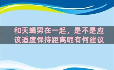 和天蝎男在一起，是不是应该适度保持距离呢有何建议