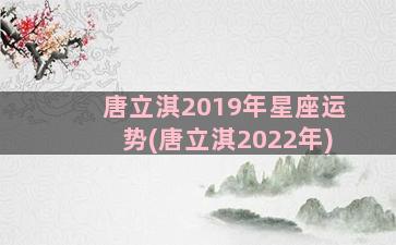 唐立淇2019年星座运势(唐立淇2022年)