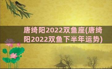 唐绮阳2022双鱼座(唐绮阳2022双鱼下半年运势)