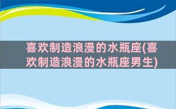 喜欢制造浪漫的水瓶座(喜欢制造浪漫的水瓶座男生)