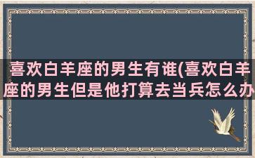 喜欢白羊座的男生有谁(喜欢白羊座的男生但是他打算去当兵怎么办)