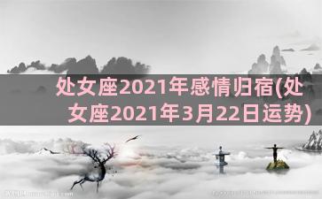 处女座2021年感情归宿(处女座2021年3月22日运势)