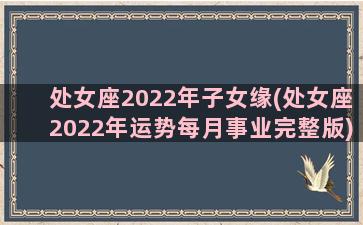 处女座2022年子女缘(处女座2022年运势每月事业完整版)