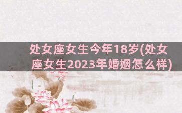 处女座女生今年18岁(处女座女生2023年婚姻怎么样)