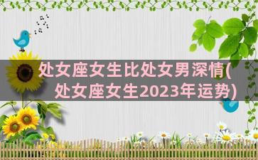 处女座女生比处女男深情(处女座女生2023年运势)