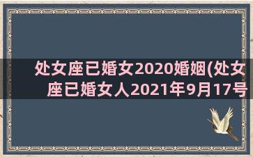 处女座已婚女2020婚姻(处女座已婚女人2021年9月17号今日运势)