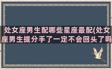 处女座男生配哪些星座最配(处女座男生提分手了一定不会回头了吗)