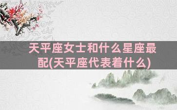 天平座女士和什么星座最配(天平座代表着什么)