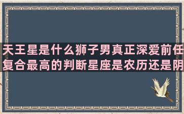 天王星是什么狮子男真正深爱前任复合最高的判断星座是农历还是阴历(天王星狮子5宫骰子)