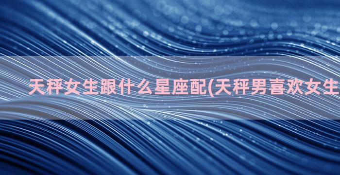 天秤女生跟什么星座配(天秤男喜欢女生什么穿搭)