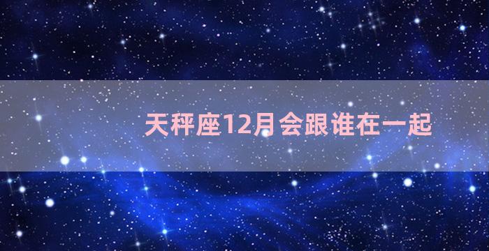 天秤座12月会跟谁在一起