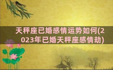 天秤座已婚感情运势如何(2023年已婚天秤座感情劫)