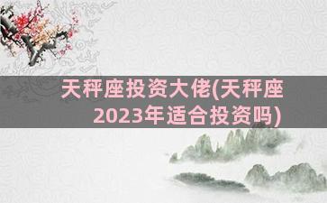 天秤座投资大佬(天秤座2023年适合投资吗)