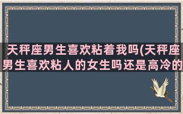 天秤座男生喜欢粘着我吗(天秤座男生喜欢粘人的女生吗还是高冷的)