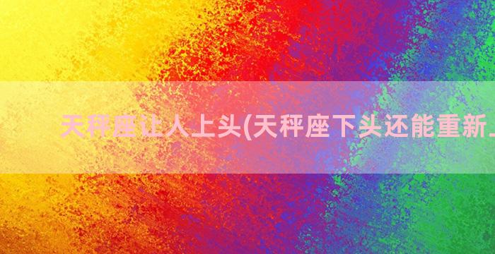 天秤座让人上头(天秤座下头还能重新上头么)