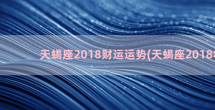 天蝎座2018财运运势(天蝎座2018年真爱)