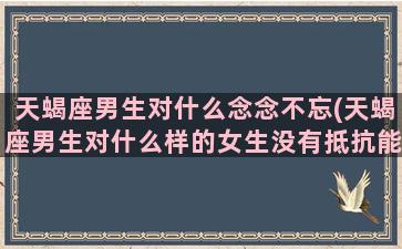 天蝎座男生对什么念念不忘(天蝎座男生对什么样的女生没有抵抗能力)