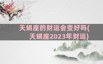 天蝎座的财运会变好吗(天蝎座2023年财运)