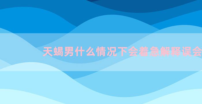 天蝎男什么情况下会着急解释误会