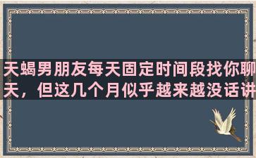 天蝎男朋友每天固定时间段找你聊天，但这几个月似乎越来越没话讲，聊天时间也越来越短。需要担心吗