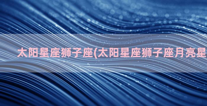 太阳星座狮子座(太阳星座狮子座月亮星座天秤座)