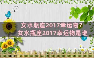 女水瓶座2017幸运物？女水瓶座2017幸运物是谁