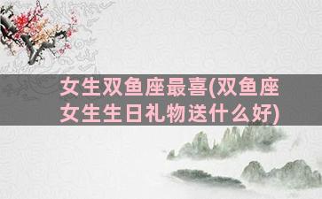 女生双鱼座最喜(双鱼座女生生日礼物送什么好)