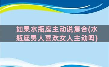 如果水瓶座主动说复合(水瓶座男人喜欢女人主动吗)