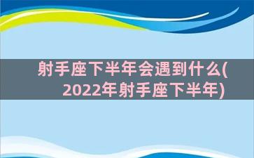 射手座下半年会遇到什么(2022年射手座下半年)