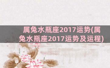 属兔水瓶座2017运势(属兔水瓶座2017运势及运程)