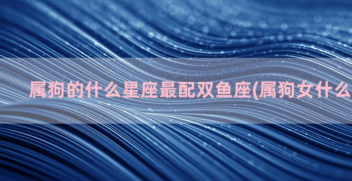 属狗的什么星座最配双鱼座(属狗女什么星座最好)