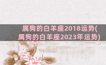 属狗的白羊座2018运势(属狗的白羊座2023年运势)