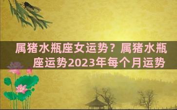 属猪水瓶座女运势？属猪水瓶座运势2023年每个月运势