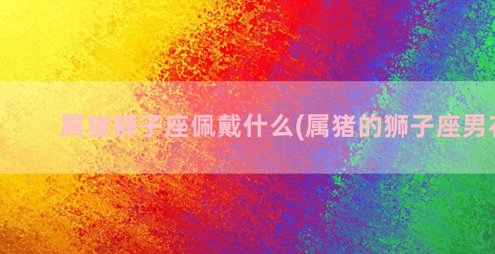 属猪狮子座佩戴什么(属猪的狮子座男花心吗)