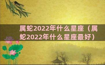 属蛇2022年什么星座（属蛇2022年什么星座最好）