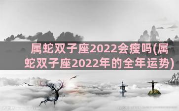 属蛇双子座2022会瘦吗(属蛇双子座2022年的全年运势)