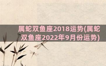 属蛇双鱼座2018运势(属蛇双鱼座2022年9月份运势)