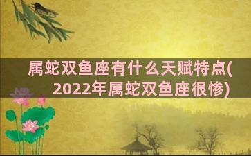 属蛇双鱼座有什么天赋特点(2022年属蛇双鱼座很惨)