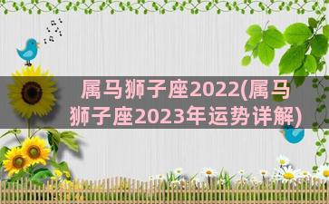 属马狮子座2022(属马狮子座2023年运势详解)