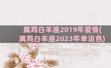 属鸡白羊座2019年爱情(属鸡白羊座2023年幸运色)