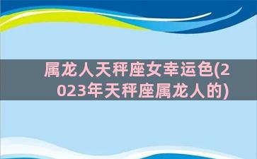 属龙人天秤座女幸运色(2023年天秤座属龙人的)