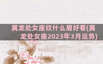 属龙处女座纹什么眉好看(属龙处女座2023年3月运势)