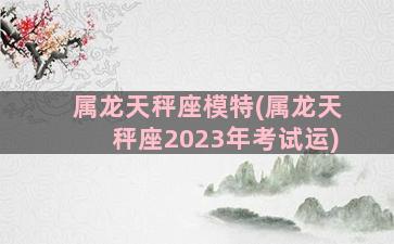 属龙天秤座模特(属龙天秤座2023年考试运)